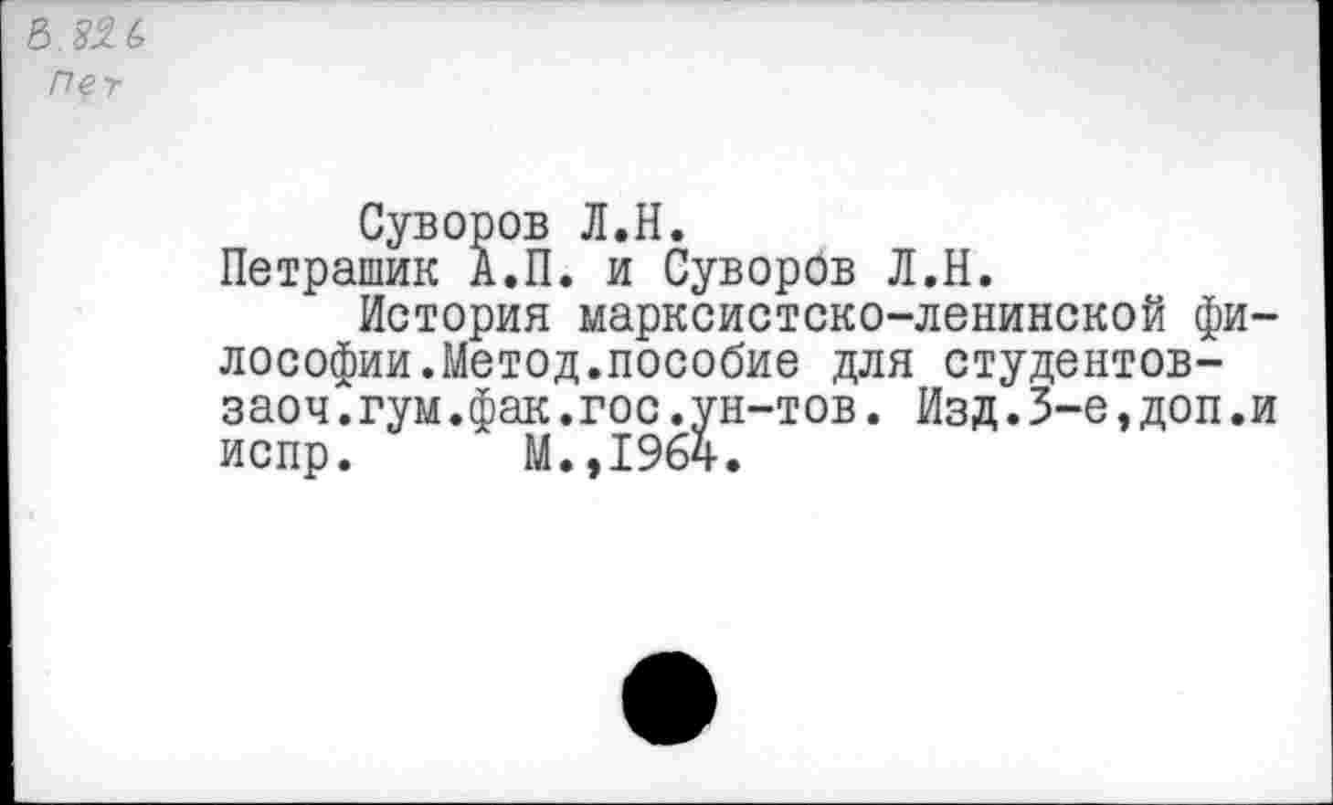 ﻿Пег
Суворов Л.Н.
Петрашик А.П. и Суворов Л.Н.
История марксистско-ленинской философии.Метод.пособие для студентов-заоч.гум.фак.гос.ун-тов. Изд.3-е,доп.и испр. М.,19б4.